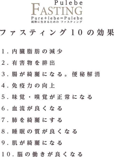 ファスティング10の効果 1.内臓脂肪の減少 2.有害物を排出 3.腸が綺麗になる。便秘解消 4.免疫力の向上 5.味覚・嗅覚が正常になる 6.血流が良くなる 7.肺を綺麗にする 8.睡眠の質が良くなる 9.肌が綺麗になる 10.脳の働きが良くなる